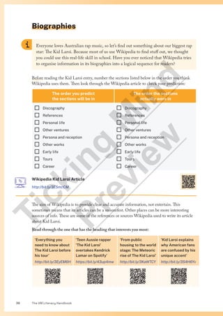 The VM Literacy Handbook
38
Biographies
Everyone loves Australian rap music, so let’s find out something about our biggest rap
star: The Kid Laroi. Because most of us use Wikipedia to find stuff out, we thought
you could use this real-life skill in school. Have you ever noticed that Wikipedia tries
to organise information in its biographies into a logical sequence for readers?
Before reading the Kid Laroi entry, number the sections listed below in the order you think
Wikipedia uses them. Then look through the Wikipedia article to check your prediction:
The order you predict
the sections will be in
The order the sections
actually were in
¨ Discography
¨ References
¨ Personal life
¨ Other ventures
¨ Persona and reception
¨ Other works
¨ Early life
¨ Tours
¨ Career
¨ Discography
¨ References
¨ Personal life
¨ Other ventures
¨ Persona and reception
¨ Other works
¨ Early life
¨ Tours
¨ Career
Wikipedia Kid Laroi Article
http://bit.ly/3E5mcCM
The aim of Wikipedia is to provide clear and accurate information, not entertain. This
sometimes means that its articles can be a snoozefest. Other places can be more interesting
sources of info. These are some of the references or sources Wikipedia used to write its article
about Kid Laroi.
Read through the one that has the heading that interests you most:
‘Everything you
need to know about
The Kid Laroi before
his tour’
http://bit.ly/3EyEM6H
‘Teen Aussie rapper
‘The Kid Laroi’
overtakes Kendrick
Lamar on Spotify’
https://bit.ly/43up4mw
‘From public
housing to the world
stage: The Meteoric
rise of The Kid Laroi’
http://bit.ly/3KaWTCY
‘Kid Laroi explains
why American fans
are confused by his
unique accent’
http://bit.ly/3S4H6Yv
T
i
c
k
i
n
g
M
i
n
d
P
r
e
v
i
e
w
 