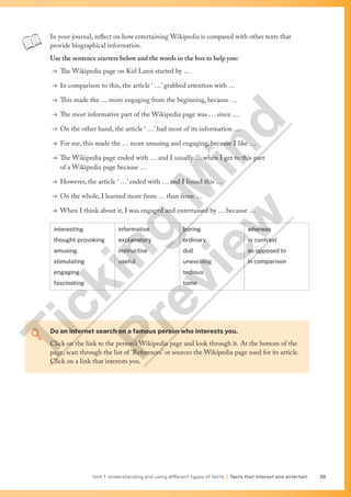 Unit 1 Understanding and using different types of texts | Texts that interest and entertain 39
In your journal, reflect on how entertaining Wikipedia is compared with other texts that
provide biographical information.
Use the sentence starters below and the words in the box to help you:
→ The Wikipedia page on Kid Laroi started by …
→ In comparison to this, the article ‘ …’ grabbed attention with …
→ This made the … more engaging from the beginning, because …
→ The most informative part of the Wikipedia page was … since …
→ On the other hand, the article ‘ …’ had most of its information …
→ For me, this made the … more amusing and engaging, because I like …
→ The Wikipedia page ended with … and I usually … when I get to this part
of a Wikipedia page because …
→ However, the article ‘ …’ ended with … and I found this …
→ On the whole, I learned more from … than from …
→ When I think about it, I was engaged and entertained by … because …
interesting
thought-provoking
amusing
stimulating
engaging
fascinating
informative
explanatory
instructive
useful
boring
ordinary
dull
unexciting
tedious
tame
whereas
in contrast
as opposed to
in comparison
Do an internet search on a famous person who interests you.
Click on the link to the person’s Wikipedia page and look through it. At the bottom of the
page, scan through the list of ‘References’ or sources the Wikipedia page used for its article.
Click on a link that interests you.
T
i
c
k
i
n
g
M
i
n
d
P
r
e
v
i
e
w
 
