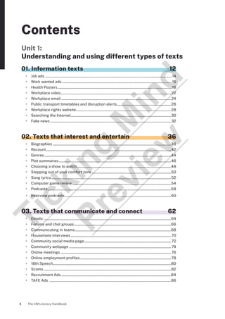 The VM Literacy Handbook
4
Contents
Unit 1:
Understanding and using different types of texts
01. Information texts 12
• Job ads ......................................................................................................................................................14
• Work wanted ads..................................................................................................................................16
• Health Posters.......................................................................................................................................18
• Workplace video...................................................................................................................................22
• Workplace email..................................................................................................................................24
• Public transport timetables and disruption alerts.................................................................26
• Workplace rights website................................................................................................................28
• Searching the Internet.......................................................................................................................30
• Fake news...............................................................................................................................................32
02. Texts that interest and entertain 36
• Biographies............................................................................................................................................38
• Recount....................................................................................................................................................42
• Genres......................................................................................................................................................44
• Plot summaries.....................................................................................................................................46
• Choosing a show to watch...............................................................................................................48
• Stepping out of your comfort zone..............................................................................................50
• Song lyrics..............................................................................................................................................52
• Computer game review.....................................................................................................................54
• Podcasts..................................................................................................................................................58
• Interview podcasts..............................................................................................................................60
03. Texts that communicate and connect 62
• Emails.......................................................................................................................................................64
• Forums and chat groups...................................................................................................................66
• Communicating in teams..................................................................................................................68
• Housemate interviews.......................................................................................................................70
• Community social media page.......................................................................................................72
• Community webpage.........................................................................................................................74
• Online meetings...................................................................................................................................76
• Online employment profiles............................................................................................................78
• 18th Speech...........................................................................................................................................80
• Scams.......................................................................................................................................................82
• Recruitment Ads..................................................................................................................................84
• TAFE Ads ................................................................................................................................................86
T
i
c
k
i
n
g
M
i
n
d
P
r
e
v
i
e
w
 