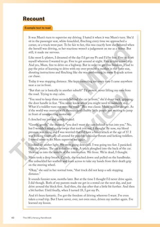The VM Literacy Handbook
42
Recount
It was Mum’s turn to supervise my driving. I hated it when it was Mum’s turn. She’d
sit in the passenger seat, white-knuckled, flinching every time we approached a
corner, or a truck went past. To be fair to her, this was exactly how she behaved when
she herself was driving, so her reactions weren’t a judgement on me as a driver. But
still, it made me nervous.
Like most L-platers, I dreamed of the day I’d get my Ps and I’d be free. Free to drive
myself wherever I wanted to go. Free to get around at night. Free to take a road trip.
And yes, Mum, free to drive on a highway. But in order to get this freedom, I had to
pay the price of learning to drive with my over-protective mother in the front seat,
shouting instructions and flinching like she was performing in some B-grade action
car chase.
Today it was stopping distance. She kept correcting me every time I came anywhere
near a car in front.
“But that car is basically in another suburb!” I’d protest, never lifting my eyes from
the road. Trying to stay calm.
“You need to keep three seconds behind the car in front,” she’d shout back, gripping
the door handle in fear. “You never know when you might need to suddenly stop.
What if a toddler runs out onto the road?” This was classic Mum: toddler danger. As
if the world was overrun with thousands of chubby little people just waiting to jump
in front of unsuspecting motorists.
I clenched my jaw and gently braked.
“Gently, gently,” she shouted, “you don’t want the cars behind to run into you.” No,
but I wouldn’t mind a side-swipe that took you out, I thought. By now, my blood
pressure was rising and I was worried that I’d have a heart attack at the age of 17. I
was looking frantically all around for possible vehicular threats and lurking toddlers.
I vowed never to let Mum supervise me again.
I looked up: amber light. We were going downhill. I was going too fast. I panicked.
I hit the brakes. The car jerked to a stop. A truck ploughed into the back of the car.
Shoving us into the middle of the intersection. We froze. We’re dead, I thought.
Mum took a deep breath. Calmly, she reached down and pulled on the handbrake.
She unbuckled her seatbelt and leant across to take my hands from their death grip
on the steering wheel.
“Okay,” she said in her normal tone, “that truck did not keep a safe stopping
distance.”
It sounds funnier now, months later. But at the time I thought I’d never drive again.
I did though. Both of my parents made me get in a rental car the next day, and just
drive around the block first. And then, the day after that a little bit further. And then
a bit further. Until finally, when I turned 18, I got my Ps.
And it’s been fantastic. I’ve got the freedom of driving wherever I want. I’ve even
taken a road trip. But I have never, ever, not even once, driven my mother again. I’ve
learned my lesson.
Example text to read
T
i
c
k
i
n
g
M
i
n
d
P
r
e
v
i
e
w
 