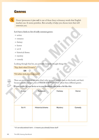 The VM Literacy Handbook
44
Genres
* It’s an educational term – it means you already know stuff
Genre (pronounce it jon-rah) is one of those fancy-schmancy words that English
teachers use. It seems pointless. But actually, it helps you choose texts that will
entertain you.
Let’s have a look at a list of really common genres:
→ action
→ romance
→ fantasy
→ horror
→ sci-fi
→ historical drama
→ mystery
→ comedy
Looking through that list, you probably instantly thought things like:
“Yep, that’s what I’d watch.”
OR
“I’d rather stick pins in my eyes.”
These are pretty normal reactions (that’s why we could predict them in this book), and that’s
because you already have a lot of PRIOR KNOWLEDGE* about these different genres.
Create a table on your device or in your workbook that looks a bit like this:
Action Romance Fantasy Horror
Sci-fi Historical drama Mystery Comedy
T
i
c
k
i
n
g
M
i
n
d
P
r
e
v
i
e
w
 