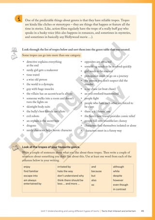 Unit 1 Understanding and using different types of texts | Texts that interest and entertain 45
Look at the tropes of your favourite genre.
Write a couple of sentences about what you like about these tropes. Then write a couple of
sentences about something you don’t like about this. Use at least one word from each of the
columns below in your writing.
enjoy
find familiar
escape into
am always
entertained by
irritated by
hate the way
don’t understand why
think there should be
less … and more …
and
because
but
also
so
although
while
despite
however
even though
in contrast
One of the predictable things about genres is that they have reliable tropes. Tropes
are kinda like cliches or stereotypes – they are things that happen or feature all the
time in stories. Like, action films regularly have the trope of a really buff guy who
speaks in a husky voice (this also happens in romances, and sometimes in mysteries,
and sometimes in basically any Hollywood movie …).
Look through the list of tropes below and sort them into the genre table that you created.
Some tropes can go into more than one category.
• detective explains everything
at the end
• nerdy girl gets a makeover
• time travel
• a wise old person
• the world is a dystopia
• guy with huge muscles
• the villain has an accent/scar/is albino
• someone walks into a room and doesn’t
turn the lights on
• skintight body suits
• the bully’s best friends are idiots
• evil robots
• an orphan is the secret heir
• dragons
• nerdy character helps heroic character
• opposites are attracted
• something needs to be resolved quickly
• girl needs to be rescued
• protagonist needs to go on a journey
• the person you don’t suspect did the
murder
• a car chase (or boat chase)
• an evil overlord/mastermind
• people fight
• people who hate each other are forced to
be close
• there is a ‘chosen’ one
• the hero’s best friend provides comic relief
• people fall over/stumble/are clumsy
• characters find themselves isolated or alone
• characters meet in a funny way
T
i
c
k
i
n
g
M
i
n
d
P
r
e
v
i
e
w
 