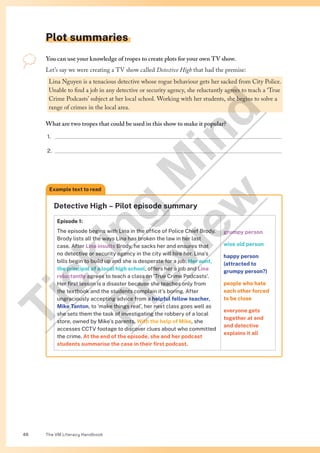 The VM Literacy Handbook
46
You can use your knowledge of tropes to create plots for your own TV show.
Let’s say we were creating a TV show called Detective High that had the premise:
Lina Nguyen is a tenacious detective whose rogue behaviour gets her sacked from City Police.
Unable to find a job in any detective or security agency, she reluctantly agrees to teach a ‘True
Crime Podcasts’ subject at her local school. Working with her students, she begins to solve a
range of crimes in the local area.
What are two tropes that could be used in this show to make it popular?
1.
2.
Detective High – Pilot episode summary
Episode 1:
The episode begins with Lina in the office of Police Chief Brody.
Brody lists all the ways Lina has broken the law in her last
case. After Lina insults Brody, he sacks her and ensures that
no detective or security agency in the city will hire her. Lina’s
bills begin to build up and she is desperate for a job. Her aunt,
the principal of a local high school, offers her a job and Lina
reluctantly agrees to teach a class on ‘True Crime Podcasts’.
Her first lesson is a disaster because she teaches only from
the textbook and the students complain it’s boring. After
ungraciously accepting advice from a helpful fellow teacher,
Mike Tanton, to ‘make things real’, her next class goes well as
she sets them the task of investigating the robbery of a local
store, owned by Mike’s parents. With the help of Mike, she
accesses CCTV footage to discover clues about who committed
the crime. At the end of the episode, she and her podcast
students summarise the case in their first podcast.
grumpy person
wise old person
happy person
(attracted to
grumpy person?)
people who hate
each other forced
to be close
everyone gets
together at end
and detective
explains it all
Example text to read
Plot summaries
T
i
c
k
i
n
g
M
i
n
d
P
r
e
v
i
e
w
 