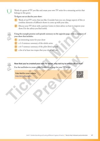 Unit 1 Understanding and using different types of texts | Texts that interest and entertain 47
Think of a genre of TV you like and create your own TV series for a streaming service that
belongs to this genre.
To figure out an idea for your show:
1 Think of real TV series that you like. Consider how you can change aspects of this or
combine elements of different shows to come up with your idea.
2 Discuss your TV show with a partner. Listen to their advice on how to improve your
show. Use the advice you find useful.
Using the example premise and episode summary on the opposite page, write a summary of
your show that includes:
1 an interesting name for your show
2 a 1–2 sentence summary of the whole series
3 a 6–7 sentence summary of the pilot (first) episode
4 a list of at least two tropes that your show will use.
Now that you’ve created your own TV series, why not try to pass it off as real?
Use the tool below to create a fake Netflix cover page for your TV series.
Fake Netflix cover creator
http://bit.ly/3kampOc
T
i
c
k
i
n
g
M
i
n
d
P
r
e
v
i
e
w
 