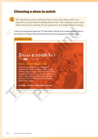 The VM Literacy Handbook
48
Choosing a show to watch
Example text to read
Zombi e Hospita l
MA15+ HD
2023 1 Season
Top 10 - #3 in TV Shows Today
A team of young, smart and outrageously
attractive doctors at Gloomhaven General deal
with the everyday reality of a world where half the
population are zombies. Treating everything from
zombie diabetes to accidental dismemberment,
new challenges face the team at Gloomhaven
General every week.
Dramedy Ÿ Quirky Ÿ Notable Soundtrack
Sonja Flemming/CBS ©2016 CBS Broadcasting, Inc. All Rights Reserved.)
You make decisions every week about what to watch. Some things will be more
important to you than others in deciding what to watch – like a desperate need to watch
what everyone else is watching. Or your genuine love of nostalgic Pokémon viewing.
Look at the information about the TV show below. Decide if you would watch the show or
not. Circle two things in the information that were most important in your decision.
T
i
c
k
i
n
g
M
i
n
d
P
r
e
v
i
e
w
 