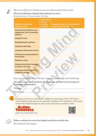 Unit 1 Understanding and using different types of texts | Texts that interest and entertain 49
There are actually lots of methods you can use to help you decide what to watch.
Fill out the table below to identify what method you use most:
M = Most of the time / S = Some of the time / N = Never
Method of choosing
what to watch
How often
do you
use this
method?
Example show you’ve decided to
watch using this method
Using ‘Recommended for you’
suggestions from a streaming
platform
Liking the name
Reading the plot summary
Looking at the trailer
Looking at what actors are in it
Listening to recommendations
from friends
Reading a review
Picking a show from ‘trending
or popular now’ lists
Looking at shows in genres or
categories you like
Every way of choosing a film or TV show to watch has an advantage and a disadvantage.
Choose one of your usual methods for choosing a show and think of one advantage and
disadvantage of that method:
Advantage: 
Disadvantage: 
Looking at reviews can sometimes be a helpful way of choosing a film or TV show to
watch. Identify a show that you are interested in watching. Do a search for it at the review
website below. Read through one critic review and at least one audience review.
https://www.rottentomatoes.com/
Reflect on whether the reviews have helped you decide to watch the show.
Give reasons for your response.
T
i
c
k
i
n
g
M
i
n
d
P
r
e
v
i
e
w
 