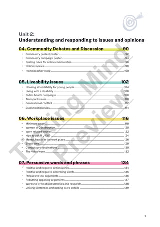 5
Unit 2:
Understanding and responding to issues and opinions
04. Community Debates and Discussion 90
• Community protest poster...............................................................................................................92
• Community campaign poster.........................................................................................................94
• Posting rules for online communities..........................................................................................96
• Online reviews.......................................................................................................................................98
• Political advertising..........................................................................................................................100
05. Liveability issues 102
• Housing affordability for young people...................................................................................104
• Living with a disability.....................................................................................................................106
• Public health campaigns................................................................................................................108
• Transport issues..................................................................................................................................110
• Generational conflict........................................................................................................................ 112
• Classification rules.............................................................................................................................114
06. Workplace issues 116
• Minimum wage.....................................................................................................................................118
• Women in Construction...................................................................................................................120
• Work related injuries........................................................................................................................ 122
• How to ask R U OK?.......................................................................................................................... 124
• Mental health in the work place..................................................................................................126
• Break time.............................................................................................................................................128
• Compulsory vaccinations...............................................................................................................130
• The 4 day week...................................................................................................................................132
07. Persuasive words and phrases 134
• Positive and negative action words............................................................................................134
• Positive and negative describing words...................................................................................135
• Phrases to link arguments.............................................................................................................136
• Rebutting opposing arguments...................................................................................................137
• Words to write about statistics and research........................................................................138
• Linking sentences and adding extra details..........................................................................139
T
i
c
k
i
n
g
M
i
n
d
P
r
e
v
i
e
w
 