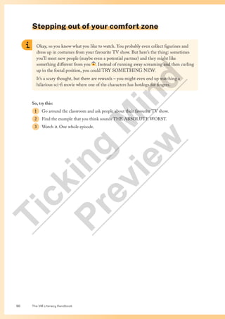 The VM Literacy Handbook
50
Stepping out of your comfort zone
Okay, so you know what you like to watch. You probably even collect figurines and
dress up in costumes from your favourite TV show. But here’s the thing: sometimes
you’ll meet new people (maybe even a potential partner) and they might like
something different from you . Instead of running away screaming and then curling
up in the foetal position, you could TRY SOMETHING NEW.
It’s a scary thought, but there are rewards – you might even end up watching a
hilarious sci-fi movie where one of the characters has hotdogs for fingers.
So, try this:
1 Go around the classroom and ask people about their favourite TV show.
2 Find the example that you think sounds THE ABSOLUTE WORST.
3 Watch it. One whole episode.
T
i
c
k
i
n
g
M
i
n
d
P
r
e
v
i
e
w
 