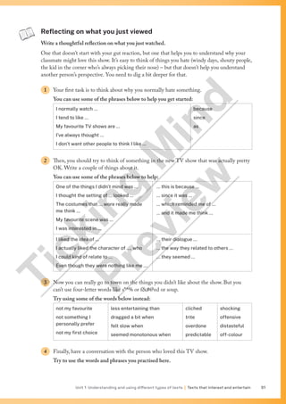 Unit 1 Understanding and using different types of texts | Texts that interest and entertain 51
Reflecting on what you just viewed
Write a thoughtful reflection on what you just watched.
One that doesn’t start with your gut reaction, but one that helps you to understand why your
classmate might love this show. It’s easy to think of things you hate (windy days, shouty people,
the kid in the corner who’s always picking their nose) – but that doesn’t help you understand
another person’s perspective. You need to dig a bit deeper for that.
1 Your first task is to think about why you normally hate something.
You can use some of the phrases below to help you get started:
I normally watch …
I tend to like …
My favourite TV shows are …
I’ve always thought …
I don’t want other people to think I like …
because
since
as
2 Then, you should try to think of something in the new TV show that was actually pretty
OK. Write a couple of things about it.
You can use some of the phrases below to help:
One of the things I didn’t mind was …
I thought the setting of … looked …
The costumes that … wore really made
me think …
My favourite scene was …
I was interested in …
… this is because …
… since it was …
… which reminded me of …
… and it made me think …
I liked the idea of …
I actually liked the character of …, who
I could kind of relate to …
Even though they were nothing like me …
… their dialogue …
… the way they related to others …
… they seemed …
3 Now you can really go to town on the things you didn’t like about the show. But you
can’t use four-letter words like s*^% or f#@ed or soup.
Try using some of the words below instead:
not my favourite
not something I
personally prefer
not my first choice
less entertaining than
dragged a bit when
felt slow when
seemed monotonous when
cliched
trite
overdone
predictable
shocking
offensive
distasteful
off-colour
4 Finally, have a conversation with the person who loved this TV show.
Try to use the words and phrases you practised here.
T
i
c
k
i
n
g
M
i
n
d
P
r
e
v
i
e
w
 