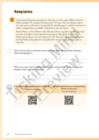 The VM Literacy Handbook
52
Song lyrics
From American shows and books, what do you know about ‘Homecoming’ and being a
‘Homecoming Queen’?


What is one reason why Australian singers often use references to American things even
though we don’t come from America?


A fascinating thing about song lyrics is that they can mean quite different things to
different people. For example, the famous lyric “let it go”, from the Disney song of
the same name, could mean to emotionally let something go or could be a directive to
release a trapped inner gas bubble. It depends on who you talk to.
Thelma Plum is a First Nations indie-folk artist whose song lyrics are often personal
in nature and reflect on her experiences growing up Aboriginal. In her song
‘Homecoming Queen’, she uses references to the American high school tradition of
electing Homecoming Queens to sing about her own teenage experiences here in
Australia.
Listen to ‘Homecoming Queen’ on YouTube
http://bit.ly/3I6IjtJ
Read through the lyrics to ‘Homecoming
Queen’ on AZ Lyrics
http://bit.ly/3lJurxQ
T
i
c
k
i
n
g
M
i
n
d
P
r
e
v
i
e
w
 
