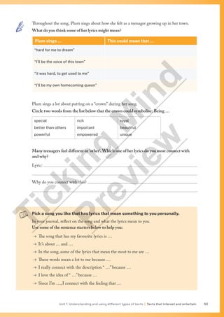 Unit 1 Understanding and using different types of texts | Texts that interest and entertain 53
Throughout the song, Plum sings about how she felt as a teenager growing up in her town.
What do you think some of her lyrics might mean?
Plum sings … This could mean that …
“hard for me to dream”
“I’ll be the voice of this town”
“it was hard, to get used to me”
“I’ll be my own homecoming queen”
Plum sings a lot about putting on a “crown” during her song.
Circle two words from the list below that the crown could symbolise: Being …
special
better than others
powerful
rich
important
empowered
royal
beautiful
unique
Many teenagers feel different or ‘other’. Which one of her lyrics do you most connect with
and why?
Lyric: 

Why do you connect with this? 

Pick a song you like that has lyrics that mean something to you personally.
In your journal, reflect on the song and what the lyrics mean to you.
Use some of the sentence starters below to help you:
→ The song that has my favourite lyrics is …
→ It’s about … and …
→ In the song, some of the lyrics that mean the most to me are …
→ These words mean a lot to me because …
→ I really connect with the description “ …” because …
→ I love the idea of “ …” because …
→ Since I’m …, I connect with the feeling that …
T
i
c
k
i
n
g
M
i
n
d
P
r
e
v
i
e
w
 