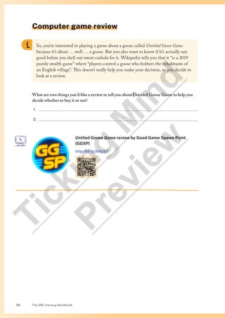 The VM Literacy Handbook
54
Computer game review
So, you’re interested in playing a game about a goose called Untitled Goose Game
because it’s about … well … a goose. But you also want to know if it’s actually any
good before you shell out sweet cashola for it. Wikipedia tells you that it “is a 2019
puzzle stealth game” where “players control a goose who bothers the inhabitants of
an English village”. This doesn’t really help you make your decision, so you decide to
look at a review.
What are two things you’d like a review to tell you about Untitled Goose Game to help you
decide whether to buy it or not?
1. 
2. 
Untiled Goose Game review by Good Game Spawn Point
(GGSP)
http://bit.ly/3Idq3yT
T
i
c
k
i
n
g
M
i
n
d
P
r
e
v
i
e
w
 