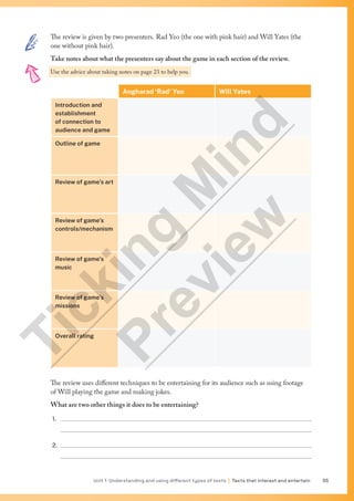 Unit 1 Understanding and using different types of texts | Texts that interest and entertain 55
The review is given by two presenters. Rad Yeo (the one with pink hair) and Will Yates (the
one without pink hair).
Take notes about what the presenters say about the game in each section of the review.
Use the advice about taking notes on page 23 to help you.
Angharad ‘Rad’ Yeo Will Yates
Introduction and
establishment
of connection to
audience and game
Outline of game
Review of game’s art
Review of game’s
controls/mechanism
Review of game’s
music
Review of game’s
missions
Overall rating
The review uses different techniques to be entertaining for its audience such as using footage
of Will playing the game and making jokes.
What are two other things it does to be entertaining?
1. 
2. 
T
i
c
k
i
n
g
M
i
n
d
P
r
e
v
i
e
w
 