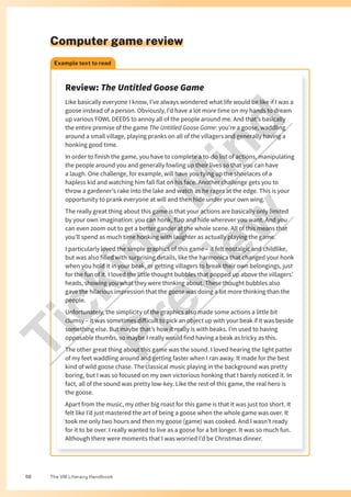 The VM Literacy Handbook
56
Computer game review
Example text to read
Review: The Untitled Goose Game
Like basically everyone I know, I’ve always wondered what life would be like if I was a
goose instead of a person. Obviously, I’d have a lot more time on my hands to dream
up various FOWL DEEDS to annoy all of the people around me. And that’s basically
the entire premise of the game The Untitled Goose Game: you’re a goose, waddling
around a small village, playing pranks on all of the villagers and generally having a
honking good time.
In order to finish the game, you have to complete a to-do list of actions, manipulating
the people around you and generally fowling up their lives so that you can have
a laugh. One challenge, for example, will have you tying up the shoelaces of a
hapless kid and watching him fall flat on his face. Another challenge gets you to
throw a gardener’s rake into the lake and watch as he rages at the edge. This is your
opportunity to prank everyone at will and then hide under your own wing.
The really great thing about this game is that your actions are basically only limited
by your own imagination: you can honk, flap and hide wherever you want. And you
can even zoom out to get a better gander at the whole scene. All of this means that
you’ll spend as much time honking with laughter as actually playing the game.
I particularly loved the simple graphics of this game – it felt nostalgic and childlike,
but was also filled with surprising details, like the harmonica that changed your honk
when you hold it in your beak, or getting villagers to break their own belongings, just
for the fun of it. I loved the little thought bubbles that popped up above the villagers’
heads, showing you what they were thinking about. These thought bubbles also
gave the hilarious impression that the goose was doing a lot more thinking than the
people.
Unfortunately, the simplicity of the graphics also made some actions a little bit
clumsy – it was sometimes difficult to pick an object up with your beak if it was beside
something else. But maybe that’s how it really is with beaks. I’m used to having
opposable thumbs, so maybe I really would find having a beak as tricky as this.
The other great thing about this game was the sound. I loved hearing the light patter
of my feet waddling around and getting faster when I ran away. It made for the best
kind of wild goose chase. The classical music playing in the background was pretty
boring, but I was so focused on my own victorious honking that I barely noticed it. In
fact, all of the sound was pretty low-key. Like the rest of this game, the real hero is
the goose.
Apart from the music, my other big roast for this game is that it was just too short. It
felt like I’d just mastered the art of being a goose when the whole game was over. It
took me only two hours and then my goose (game) was cooked. And I wasn’t ready
for it to be over. I really wanted to live as a goose for a bit longer. It was so much fun.
Although there were moments that I was worried I’d be Christmas dinner.
T
i
c
k
i
n
g
M
i
n
d
P
r
e
v
i
e
w
 