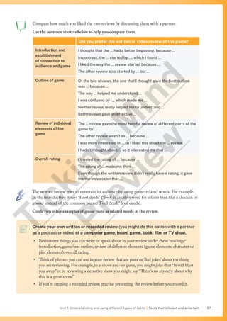 Unit 1 Understanding and using different types of texts | Texts that interest and entertain 57
Create your own written or recorded review (you might do this option with a partner
as a podcast or video) of a computer game, board game, book, film or TV show.
• Brainstorm things you can write or speak about in your review under these headings:
introduction, game/text outline, review of different elements (game elements, character or
plot elements), overall rating.
• Think of phrases you can use in your review that are puns or ‘dad jokes’about the thing
you are reviewing. For example, in a shoot-em-up game, you might joke that “It will blast
you away”or in reviewing a detective show you might say “There’s no mystery about why
this is a great show!”
• If you’re creating a recorded review, practise presenting the review before you record it.
Compare how much you liked the two reviews by discussing them with a partner.
Use the sentence starters below to help you compare them.
Did you prefer the written or video review of the game?
Introduction and
establishment
of connection to
audience and game
I thought that the … had a better beginning, because …
In contrast, the … started by …, which I found …
I liked the way the … review started because …
The other review also started by … but …
Outline of game Of the two reviews, the one that I thought gave the best outline
was … because …
The way … helped me understand …
I was confused by …, which made me …
Neither review really helped me to understand …
Both reviews gave an effective …
Review of individual
elements of the
game
The … review gave the most helpful review of different parts of the
game by …
The other review wasn’t as … because …
I was more interested in … so I liked this about the … review.
I hadn’t thought about … so it interested me that …
Overall rating I trusted the rating of … because …
The rating of … made me think …
Even though the written review didn’t really have a rating, it gave
me the impression that …
The written review tries to entertain its audience by using goose-related words. For example,
in the introduction it says ‘Fowl deeds’ (‘fowl’ is another word for a farm bird like a chicken or
goose) instead of the common phrase ‘Foul deeds’ (evil deeds).
Circle two other examples of goose puns or related words in the review.
T
i
c
k
i
n
g
M
i
n
d
P
r
e
v
i
e
w
 