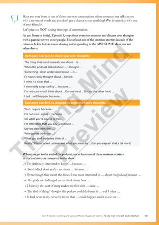 Unit 1 Understanding and using different types of texts | Texts that interest and entertain 59
Have you ever been in one of those one-way conversations where someone just talks at you
with a torrent of words and you don’t get a chance to say anything? Was it yesterday with one
of your friends?
Let’s practise NOT having that type of conversation.
As you listen to Serial, Episode 1, stop about every ten minutes and discuss your thoughts
with a partner or two other people. Use at least one of the sentence starters in each of the
columns below to take turns sharing and responding to the AWESOME ideas you and
others have:
Sentence starters to share your own thoughts
The thing that most interests me about … is …
When the podcast talked about …, I thought …
Something I don’t understand about … is …
I’d never really thought about … before.
I think it’s clear that …
I was really surprised by … because …
I’m not sure what I think about … On one hand … But on the other hand …
I bet … will happen, because …
Sentence starters to respond to someone else’s thoughts
Yeah, I agree because …
I’m not sure I agree … because …
So, what you’re saying is that …
I’m interested that you say … because …
Do you also think that …?
Why do you think that …?
What you said made me think of …
Really? I’m not sure I understand what you mean by … Can you explain that a bit more?
When you get to the end of the podcast, use at least one of these sentence starters
to discuss how you connected to the show:
→ I’m definitely interested to know … because …
→ Truthfully, I don’t really care about … because …
→ Even though this wasn’t the focus, I was most interested in … about the podcast because …
→ This podcast challenged me to think about how …
→ Honestly, this sort of story makes me feel a bit … since …
→ The kind of thing I thought this podcast could do better is … and I think …
→ It had never really occurred to me that … could happen and it made me …
T
i
c
k
i
n
g
M
i
n
d
P
r
e
v
i
e
w
 