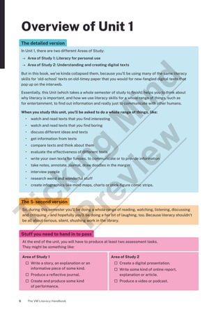 The VM Literacy Handbook
6
Overview of Unit 1
The detailed version
In Unit 1, there are two different Areas of Study:
→ Area of Study 1: Literacy for personal use
→ Area of Study 2: Understanding and creating digital texts
But in this book, we’ve kinda collapsed them, because you’ll be using many of the same literacy
skills for ‘old-school’ texts on old-timey paper that you would for new-fangled digital texts that
pop up on the interweb.
Essentially, this Unit (which takes a whole semester of study to finish), helps you to think about
why literacy is important, and how we use literacy skills for a whole range of things, such as
for entertainment, to find out information and really just to communicate with other humans.
When you study this unit, you’ll be asked to do a whole range of things, like:
• watch and read texts that you find interesting
• watch and read texts that you find boring
• discuss different ideas and texts
• get information from texts
• compare texts and think about them
• evaluate the effectiveness of different texts
• write your own texts for funsies, to communicate or to provide information
• take notes, annotate, journal, draw doodles in the margin
• interview people
• research weird and wonderful stuff
• create infographics like mind maps, charts or stick-figure comic strips.
The 5-second version
So, during this semester you’ll be doing a whole range of reading, watching, listening, discussing
and critiquing – and hopefully you’ll be doing a fair bit of laughing, too. Because literacy shouldn’t
be all about serious, silent, shushing work in the library.
Stuff you need to hand in to pass
At the end of the unit, you will have to produce at least two assessment tasks.
They might be something like:
Area of Study 1
¨ Write a story, an explanation or an
informative piece of some kind.
¨ Produce a reflective journal.
¨ Create and produce some kind
of performance.
Area of Study 2
¨ Create a digital presentation.
¨ Write some kind of online report,
explanation or article.
¨ Produce a video or podcast.
T
i
c
k
i
n
g
M
i
n
d
P
r
e
v
i
e
w
 