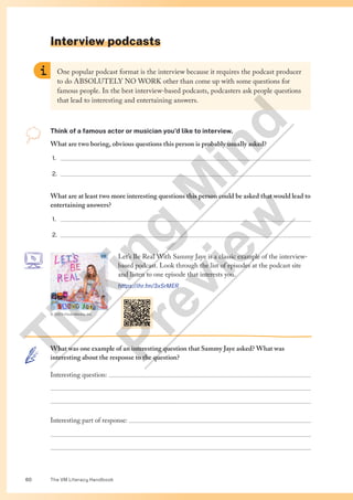 The VM Literacy Handbook
60
Interview podcasts
One popular podcast format is the interview because it requires the podcast producer
to do ABSOLUTELY NO WORK other than come up with some questions for
famous people. In the best interview-based podcasts, podcasters ask people questions
that lead to interesting and entertaining answers.
Think of a famous actor or musician you’d like to interview.
What are two boring, obvious questions this person is probably usually asked?
1. 
2. 
What are at least two more interesting questions this person could be asked that would lead to
entertaining answers?
1. 
2. 
Let’s Be Real With Sammy Jaye is a classic example of the interview-
based podcast. Look through the list of episodes at the podcast site
and listen to one episode that interests you.
https://ihr.fm/3xSrMER
What was one example of an interesting question that Sammy Jaye asked? What was
interesting about the response to the question?
Interesting question: 


Interesting part of response: 


© 2023 iHeartMedia, Inc
T
i
c
k
i
n
g
M
i
n
d
P
r
e
v
i
e
w
 