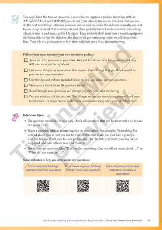 Unit 1 Understanding and using different types of texts | Texts that interest and entertain 61
You won’t have the time or resources in your class to organise a podcast interview with an
AMAZEBALLS and FAMOUS person like your school principal or Rihanna. But you can
do the next best thing: interview someone else in your class like the kid who normally sits next
to you. Keep in mind that most kids in your class probably haven’t made a number one selling
album or won a gold medal at the Olympics. They probably don’t even have a secret superpower
like being able to fart the alphabet. But they’ve all got interesting stories to tell about their
lives. Your job as a podcaster is to help them tell their story in an interesting way.
Follow these steps to create your own interview podcast:
¨ Team up with someone in your class. You will interview them for a podcast and they
will interview you for a podcast.
¨ List some things you know about this person. Circle things that you think would be
good to ask questions about.
¨ Use the tips and website included below to help you come up with questions.
¨ Write out a list of about 20 questions to ask.
¨ Read through your questions and change any that you think are boring.
¨ Practise your part of the podcast. Don’t forget to practise introducing yourself and your
interviewee. It’s important to make them sound interesting when you introduce them.
Interview tips:
→ Use question words like how or why. Don’t ask questions that can be answered with yes, no
or a quick fact.
→ Begin a question with an interesting fact or observation. For example: “Something I’ve
noticed about you, is that you like to wear clothes that make you look like a grandpa.
Can you tell me about your fashion philosophy?” or “In 2021 you broke your leg. What
happened and how difficult was it to recover?”
→ Use follow-up questions like: “That’s really interesting. Can you tell me more about …?” or
“What do you mean by …?”
Some websites to help you write interview questions:
https://riverside.fm/blog/
podcast-interview-questions
https://www.resound.fm/blog/
podcast-interview-questions
https://amplify.matchmaker.
fm/podcast-interview-
questions/
T
i
c
k
i
n
g
M
i
n
d
P
r
e
v
i
e
w
 