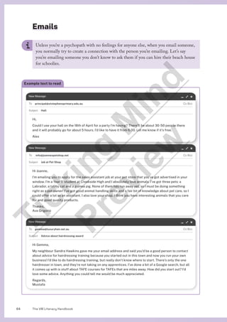 The VM Literacy Handbook
64
Unless you’re a psychopath with no feelings for anyone else, when you email someone,
you normally try to create a connection with the person you’re emailing. Let’s say
you’re emailing someone you don’t know to ask them if you can hire their beach house
for schoolies.
Example text to read
principal@ststephensprimary.edu.au
Hall
Hi,
Could I use your hall on the 18th of April for a party I’m having? There’ll be about 30-50 people there
and it will probably go for about 5 hours. I’d like to have it from 6.00. Let me know if it’s free.
Alex
info@joannespetshop.net
Job at Pet Shop
Hi Joanne,
I’m emailing you to apply for the sales assistant job at your pet store that you’ve got advertised in your
window. I’m a Year 11 student at Creekside High and I absolutely love animals. I’ve got three pets: a
Labrador, a tabby cat and a guinea pig. None of them has run away yet, so I must be doing something
right as a pet owner! I’ve got good animal handling skills and a fair bit of knowledge about pet care, so I
could offer a lot as an assistant. I also love your shop. I think you have interesting animals that you care
for and good quality products.
Thanks,
Ava Grigorio
gemma@luxuryhair.net.au
Advice about hairdressing award
Hi Gemma,
My neighbour Sandra Hawkins gave me your email address and said you’d be a good person to contact
about advice for hairdressing training because you started out in this town and now you run your own
business! I’d like to do hairdressing training, but really don’t know where to start. There’s only the one
hairdresser in town, and they’re not taking on any apprentices. I’ve done a bit of a Google search, but all
it comes up with is stuff about TAFE courses for TAFEs that are miles away. How did you start out? I’d
love some advice. Anything you could tell me would be much appreciated.
Regards,
Mustafa
Emails
T
i
c
k
i
n
g
M
i
n
d
P
r
e
v
i
e
w
 