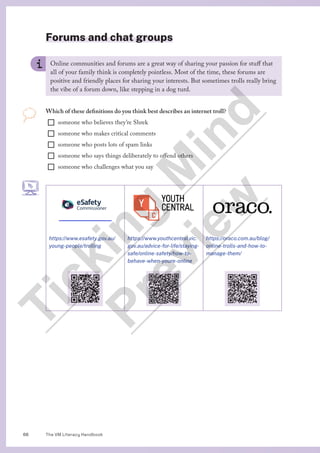 The VM Literacy Handbook
66
Forums and chat groups
Online communities and forums are a great way of sharing your passion for stuff that
all of your family think is completely pointless. Most of the time, these forums are
positive and friendly places for sharing your interests. But sometimes trolls really bring
the vibe of a forum down, like stepping in a dog turd.
Which of these definitions do you think best describes an internet troll?
¨ someone who believes they’re Shrek
¨ someone who makes critical comments
¨ someone who posts lots of spam links
¨ someone who says things deliberately to offend others
¨ someone who challenges what you say
https://www.esafety.gov.au/
young-people/trolling
https://www.youthcentral.vic.
gov.au/advice-for-life/staying-
safe/online-safety/how-to-
behave-when-youre-online
https://oraco.com.au/blog/
online-trolls-and-how-to-
manage-them/
T
i
c
k
i
n
g
M
i
n
d
P
r
e
v
i
e
w
 