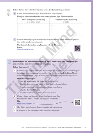 67
Unit 1 Understanding and using different types of texts | Texts that communicate and connect
Follow the two steps below to write some advice about contributing to forums:
1 Create the table below in your workbook or on your computer.
Using the information from the links on the previous page, fill out this table.
Three best tips for contributing
to an online forum
Three best tips for responding
to trolls
•
•
•
•
•
•
2 Because the table you just created looks incredibly boring, turn it into an infographic
that might actually interest people.
Use the tool below to find templates that will suit this task.
Canva
https://www.canva.com
Now that you are an internet chat group WHIZ, create your own forum that you
and everyone else in your class can contribute to.
Follow these steps:
1 Choose a topic for your forum: So that other people in your class can contribute, your
forum can’t be on something too specific – like 80s Norwegian Folk/Death Metal –
but will need to be on a topic that will generally interest everyone else in your class.
Here are some examples:
• Best and worst movies,TV shows and music of 2023
• Best and worst places and things to do in your local town/suburb
• Amazing excursions your teacher should take your class on
• Ideas for the Year 11 formal
• Whether seal memes are better than llama memes
2 Create a forum and share the link with others in your class
to contribute. Here’s a tool for creating your own forum:
Flip
https://info.flip.com/
3 Get things started on your forum by sharing a few comments.
4 Contribute to the forums that other students have created.
T
i
c
k
i
n
g
M
i
n
d
P
r
e
v
i
e
w
 