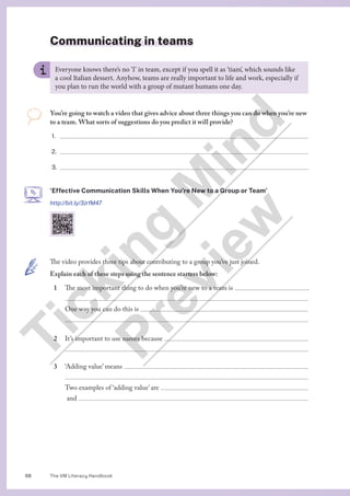 The VM Literacy Handbook
68
Communicating in teams
The video provides three tips about contributing to a group you’ve just joined.
Explain each of these steps using the sentence starters below:
1 The most important thing to do when you’re new to a team is  .

One way you can do this is 

2 It’s important to use names because 

3 ‘Adding value’ means 

Two examples of ‘adding value’ are 
and 
Everyone knows there’s no ‘I’ in team, except if you spell it as ‘tiam’, which sounds like
a cool Italian dessert. Anyhow, teams are really important to life and work, especially if
you plan to run the world with a group of mutant humans one day.
You’re going to watch a video that gives advice about three things you can do when you’re new
to a team. What sorts of suggestions do you predict it will provide?
1.
2.
3.
‘Effective Communication Skills When You’re New to a Group or Team’
http://bit.ly/3JrfM47
T
i
c
k
i
n
g
M
i
n
d
P
r
e
v
i
e
w
 