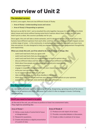 7
Overview of Unit 2
The detailed version
In Unit 2, once again, there are two different Areas of Study:
→ Area of Study 1: Understanding issues and voices
→ Area of Study 2: Responding to opinions
But just as we did for Unit 1, we’ve smushed the units together, because it’s really difficult to think
about issues and voices without having some kind of opinion about them. Unless you’re a robot.
And if you’re a robot, this course is probably not for you.
Once again, this unit will take a whole semester, and it’s designed to help you to think about why
humans have different opinions from each other, and how debate and disagreement happen across
a whole range of areas – in the community, in workplaces and basically anywhere you have more
than one person. It’s also designed to help you engage in discussion and disagreement thoughtfully
and respectfully.
When you study this unit, you’ll be asked to do a whole range of things, like:
• watch and read texts that you agree with
• watch and read texts that you disagree with
• watch and read texts that you really struggle to have an opinion about
• discuss different ideas and how different people have different perspectives
• think about how people are influenced by bias and prior experiences
• compare arguments
• engage in respectful disagreements with your classmates and teacher
• write your own persuasive texts
• try to convince people that you are right
• take notes, annotate, journal, draw doodles in the margin
• think about your own biases and how your life experience impacts on your opinions
• explore how eye contact, tone and body language influence us.
The 5-second version
So, during this semester you’ll be discussing, thinking, disagreeing, agreeing and you’ll be unsure
about a lot of opinions and ideas – because that’s what it’s like to engage in issues. Confusing,
but interesting.
Stuff you need to hand in to pass
At the end of the unit, you will have to produce at least two assessment tasks.
They might be something like:
Area of Study 1
¨ Write a case study of some kind of issue
or disagreement.
¨ Respond to questions.
¨ Create and produce a digital presentation
of a point of view.
Area of Study 2
¨ Produce an oral report of an issue.
¨ Provide a recorded debate or discussion.
¨ Create a video or podcast of an issue.
T
i
c
k
i
n
g
M
i
n
d
P
r
e
v
i
e
w
 