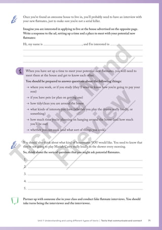 71
Unit 1 Understanding and using different types of texts | Texts that communicate and connect
Once you’ve found an awesome house to live in, you’ll probably need to have an interview with
your new flatmates, just to make sure you’re not a serial killer.
Imagine you are interested in applying to live at the house advertised on the opposite page.
Write a response to the ad, setting up a time and a place to meet with your potential new
flatmates:
Hi, my name is 				, and I’m interested in 



When you have set up a time to meet your potential new flatmates, you will need to
meet them at the house and get to know each other.
You should be prepared to answer questions about the following things:
→ where you work, or if you study (they’ll want to know how you’re going to pay your
rent)
→ if you have pets (or plan on getting one)
→ how tidy/clean you are around the house
→ what kinds of interests you have (whether you play the drums really loudly, or
something)
→ how much time you’re planning on hanging around the house (and how much
you’ll be out)
→ whether you can cook (and what sort of things you cook).
You should also think about what kind of housemates YOU would like. You need to know that
they’re not going to play Mariah Carey really loudly in the shower every morning.
So, think about the sorts of questions that you might ask potential flatmates.
1.
2.
3.
4.
5.
Partner up with someone else in your class and conduct fake flatmate interviews. You should
take turns being the interviewer and the interviewee.
T
i
c
k
i
n
g
M
i
n
d
P
r
e
v
i
e
w
 