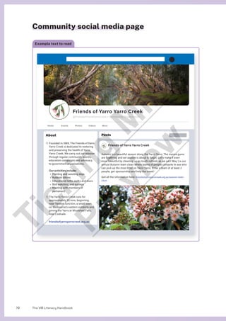 The VM Literacy Handbook
72
Community social media page
Example text to read
Posts

Friends of Yarro Yarro Creek
15h
Autumn is a beautiful season along the Yarro Yarro. The manna gums
are flowering and eel season is about to begin. Let’s make it even
more beautiful by cleaning up as much rubbish as we can! May 1 is our
annual Autumn team clean where teams of people compete to see who
can pick up the most litter on Yarro Yarro. Enter a team of at least 2
people, get sponsorship and help the creek!
Get all the information here: friendsofyarroyarrocreek.org.au/autumn-team-
clean
About

Founded in 1989, The Friends of Yarro
Yarro Creek is dedicated to restoring
and preserving the health of Yarro
Yarro Creek. We carry out our mission
through regular community events,
education campaigns and advocacy
to government organisations.
Our activities include:
• Planting and weeding days
• Rubbish blitzes
• Educational talks, walks and tours
• Bird watching and surveys
• 
Meeting with members of
parliament

The Yarro Yarro Creek runs for
approximately 55 kms, beginning
near Yarston Junction, a small town
on Melbourne’s eastern outskirts and
joining the Yarra at Woolshed Falls,
near Coalvale.
friendsofyarroyarrocreek.org.au
Home Events Photos Videos More
Friends of Yarro Yarro Creek
@FriendsofYarroYarroCreek Ÿ Community Organisation
T
i
c
k
i
n
g
M
i
n
d
P
r
e
v
i
e
w
 
