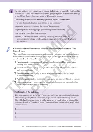 73
Unit 1 Understanding and using different types of texts | Texts that communicate and connect
The internet is not only a place where you can find pictures of vegetables that look like
hamsters – it’s also a place where you can find groups of people that like similar things
to you. Often, these websites are set up as ‘Community groups’.
Community websites or social media pages often contain these features:
→ a brief statement about the aim or focus of the community
→ positive language celebrating the aims of the community
→ group pictures showing people participating in the community
→ a logo that symbolises the community
→ links to further information including: becoming a member, donating,
volunteering/how to get involved, upcoming events, news, contact details and
social media.
Thinking about the audience.
Although this might not be the sort of group you would join, it’s surprising what interests
other people – you might even know some people who are interested in really freakish
things, like kayaking or exercising in public. What sort of people might be interested in
joining the Friends of Yarro Yarro group? List three different interests these people might
have in common:
1.
2.
3.
Circle and label features from the list above that appear on the Friends of Yarro Yarro
Facebook page.
There are different types of communities and community web pages and social media sites.
Based on the information from its social media page, tick the type of community that best
describes the Friends of Yarro Yarro creek:
¨ Fan community: a group of people who are fans of something like a sports team,
celebrity, band, movie or book
¨ Support community: a group of people who help each other to overcome problems
such as mental illness
¨ Community of action: a group of people who want to work together to change
or improve something
¨ Networking community: a community where people can meet new friends or partners
¨ Interest community: a group of people who share information and teach each other
about a particular topic such as beekeeping.
T
i
c
k
i
n
g
M
i
n
d
P
r
e
v
i
e
w
 