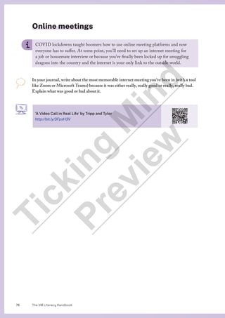 The VM Literacy Handbook
76
Online meetings
COVID lockdowns taught boomers how to use online meeting platforms and now
everyone has to suffer. At some point, you’ll need to set up an internet meeting for
a job or housemate interview or because you’ve finally been locked up for smuggling
dragons into the country and the internet is your only link to the outside world.
In your journal, write about the most memorable internet meeting you’ve been in (with a tool
like Zoom or Microsoft Teams) because it was either really, really good or really, really bad.
Explain what was good or bad about it.
’A Video Call in Real Life’ by Tripp and Tyler
http://bit.ly/3FpsH3V
T
i
c
k
i
n
g
M
i
n
d
P
r
e
v
i
e
w
 