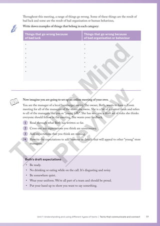 77
Unit 1 Understanding and using different types of texts | Texts that communicate and connect
Throughout this meeting, a range of things go wrong. Some of these things are the result of
bad luck and some are the result of bad organisation or human behaviour.
Write down examples of things that belong in each category:
Things that go wrong because
of bad luck
Things that go wrong because
of bad organisation or behaviour
•
•
•
•
•
•
•
•
•
•
•
•
•
•
Now imagine you are going to set up an online meeting of your own.
You are the manager of a local hamburger outlet. The owner, Beth, wants to have a Zoom
meeting for all of the managers of the stores she owns. She is a bit of a control freak and refers
to all of the managers like you as “young folk”. She has sent you a draft set of rules she thinks
everyone should follow in the meeting. She wants your feedback.
1 Read through what Beth has written so far.
2 Cross out any expectations you think are unnecessary.
3 Add expectations that you think are missing.
4 Rewrite the expectations to add humour or details that will appeal to other “young” store
managers.
Beth’s draft expectations
• Be ready.
• No drinking or eating while on the call. It’s disgusting and noisy.
• Be somewhere quiet.
• Wear your uniform. We’re all part of a team and should be proud.
• Put your hand up to show you want to say something.
T
i
c
k
i
n
g
M
i
n
d
P
r
e
v
i
e
w
 