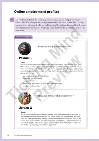The VM Literacy Handbook
78
Online employment profiles
Do you have mad skills for something that you think people will pay you sweet
cashola for? Advertising online through websites like Airtasker or Oneflare can help
you to connect with people who are looking for skills you have. Your profile will be an
important element in someone deciding if you’re the type of person they’d hire or run
away from.
Paxton F.
About
I am an experienced and patient babysitter who loves looking after children of all ages.
I have lots of cousins and have been babysitting many children in my neighbourhood for
three years. I am punctual and reliable and can be trusted to look after your little darlings
and help clean up after them. I am currently studying to be a childcare worker, so this is a
real passion for me.
• current Working with Children Check
• up-to-date first aid training
• I have my Ps
• available for after-school pick-up Thursdays and Fridays
• available most evenings
“Friendly and patient babysitter”
Jordan W
About
Hi, I’m Jordan and I run a lawn-mowing service. I can mow, edge and trim your lawn so
that it looks as smooth and green as a golf course. I have lots of experience with both
large and small gardens. I am friendly and punctual and can bring my own tools so that
all you need to do is sit back and enjoy your great-looking grass. I am always careful to
avoid damaging the other plants in your garden and am respectful of your neighbours.
Ask me for a quote and you won’t be disappointed.
“Reliable and careful lawn mower”
Example text to read
T
i
c
k
i
n
g
M
i
n
d
P
r
e
v
i
e
w
 