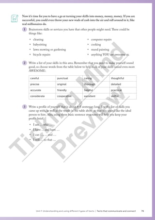 79
Unit 1 Understanding and using different types of texts | Texts that communicate and connect
Now it’s time for you to have a go at turning your skills into money, money, money. If you are
successful, you could even throw your new wads of cash into the air and roll around in it, like
real millionaires do.
1 Brainstorm skills or services you have that other people might need.These could be
things like:
• cleaning
• babysitting
• lawn mowing or gardening
• bicycle repairs
• computer repairs
• cooking
• mural painting
• anything YOU are awesome at.
2 Write a list of your skills in this area. Remember that you need to make yourself sound
good, so choose words from the table below to help each of your skills sound even more
AWESOME:
careful punctual caring thoughtful
precise original thorough detailed
accurate friendly helpful practical
considerate cooperative excellent skilful
3 Write a profile of yourself that is about 4–5 sentences long. Use the list of skills you
came up with, as well as the words in the table above so that you sound like the ideal
person to hire. Also, using these basic sentence structures will help you keep your
profile brief:
• I am … who …
• I have … and have …
• I can …, … and …
• I will … so that …
T
i
c
k
i
n
g
M
i
n
d
P
r
e
v
i
e
w
 