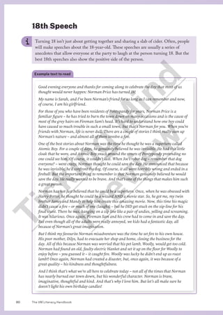 The VM Literacy Handbook
80
18th Speech
Turning 18 isn’t just about getting together and sharing a slab of cider. Often, people
will make speeches about the 18-year-old. These speeches are usually a series of
anecdotes that allow everyone at the party to laugh at the person turning 18. But the
best 18th speeches also show the positive side of the person.
Example text to read
Good evening everyone and thanks for coming along to celebrate the day that most of us
thought would never happen: Norman Price has turned 18!
My name is Sarah, and I’ve been Norman’s friend for as long as I can remember and now,
of course, I am his girlfriend.
For those of you who have been residents of Pontypandy for years, Norman Price is a
familiar figure – he has tried to burn the town down on many occasions and is the cause of
most of the grey hairs on Fireman Sam’s head. It’s hard to understand how one boy could
have caused so much trouble in such a small town, but that’s Norman for you. When you’re
friends with Norman, life is never dull. There are a couple of stories I think really sum up
Norman’s nature – and almost all of them involve a fire.
One of the best stories about Norman was the time he thought he was a superhero called
Atomic Boy. For a couple of days, he genuinely believed he was invisible. He had this little
cloak that he wore, and Atomic Boy snuck around the streets of Pontypandy pretending no
one could see him. Of course, it couldn’t last. When Joe’s robot dog – remember that dog
everyone? – went crazy, Norman thought he could save the day. He announced that because
he was invisible, he’d confront the dog. Of course, it all went horribly wrong and ended in a
fireball. But the important thing to remember is that Norman genuinely believed he would
save the day. He really wanted to be brave. And that’s one of the things that makes him such
a great person.
Norman has not just believed that he could be a superhero. Once, when he was obsessed with
Harry Potter, he thought he could be a wizard AND a movie star. So, he got me, my twin
brother James and Mandy to help him create this amazing movie. Now, this time his magic
didn’t cause a fire – or much of one (laughs) – but he DID get stuck on the zip-line for his
final stunt. There he was, hanging on a zip line like a pair of undies, yelling and screaming.
It was hilarious. Once again, Fireman Sam and his crew had to come in and save the day.
But even though all of the adults were really annoyed, we kids had a fantastic day, all
because of Norman’s great imagination.
But I think my favourite Norman misadventure was the time he set fire to his own house.
His poor mother, Dilys, had to evacuate her shop and home, closing the business for the
day. All of this because Norman was worried that his pet lamb, Woolly, would get too cold.
Norman had found an old, faulty electric blanket and set it up on the floor for Woolly to
enjoy before – you guessed it – it caught fire. Woolly was lucky he didn’t end up as roast
lamb!! Once again, Norman had created a disaster, but, once again, it was because of a
great quality – his kindness and thoughtfulness.
And I think that’s what we’re all here to celebrate today – not all of the times that Norman
has nearly burned our town down, but his wonderful character. Norman is brave,
imaginative, thoughtful and kind. And that’s why I love him. But let’s all make sure he
doesn’t light his own birthday candles!
T
i
c
k
i
n
g
M
i
n
d
P
r
e
v
i
e
w
 