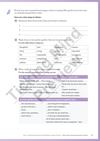 81
Unit 1 Understanding and using different types of texts | Texts that communicate and connect
Now it’s your turn to pretend you’re going to write an amazing 18th speech for your best mate
or a fictional character from a show.
Here are a few steps to follow:
1 Brainstorm three funny stories about your friend or character:
1.
2.
3.
2 Think of one or two positive qualities that each story demonstrates.
Use the table below to help you:
thoughtful kind imaginative creative
funny caring curious interested
fair responsible well-mannered courageous
inclusive sympathetic loyal open-minded
selfless determined ambitious hard-working
3 Write a draft of each of the stories you brainstormed.
Use the sentence starters below to help you out.
Introduce positive qualities of person with … Start a story with …
When you’re friends with …, life is never …
Anyone who knows … knows that they are …
For those of you who’ve known … for any time,
you’ll know that …
There are a few stories I’d like to tell that sum up …
One of my favourite stories …
I think that one event that sums
up …
I clearly remember …
Who could ever forget …
One of the best stories …
Provide details with … Reflect on positive qualities with …
… this was because …
… all due to the fact …
… since …
… which was caused by …
… which led to …
… even though this happened …
… while it was a disaster …
… still, it showed …
… but after all, we could see …
… in the end, it demonstrated …
All of these stories show that …
And that’s what we’re here to celebrate – that …
T
i
c
k
i
n
g
M
i
n
d
P
r
e
v
i
e
w
 