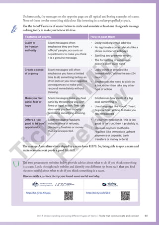 83
Unit 1 Understanding and using different types of texts | Texts that communicate and connect
Unfortunately, the messages on the opposite page are all typical and boring examples of scams.
None of them involve something ridiculous like investing in a rocket-propelled jet pack.
Use the list of ‘Features of scams’ below to circle and annotate at least one thing each message
is doing to try to make you believe it’s true.
Features of scams How to spot them
Claim to
be from an
authority
Scam messages often
emphasise they are from
‘official’ people, accounts or
departments to make you think
it is a genuine message.
• Dodgy looking email address
• No legitimate contact details like a
phone number or webpage
• Spelling and grammar errors
• The formatting of a message
doesn’t seem quite right
Create a sense
of urgency
Scam messages will often
emphasise you have a limited
time to do something before an
offer ends or you incur negative
consequences to make you
respond immediately without
thinking.
• Uses words or phrases like
‘immediately’, ‘within the next 24
hours’
• Emphasises the need to click on
a link rather than take any other
type of action
Make you feel
panic, fear or
hope
Scam messages make you feel
panic by threatening you with
fines or legal action. They can
also make you feel hope by
promising something amazing.
• Emphasises how much of a big
deal something is
• Uses language like ‘court’, ‘fines’,
‘legal action’, ‘police’ to make you
feel threatened
Offers a ‘too
good to be true’
opportunity
Scam messages regularly
include offers of refunds,
discounts, freebies or money
that are unexpected.
• If your first reaction is ‘this is too
good to be true’, then it probably is.
• Unusual payment method is
required (like immediate upfront
payments or deposits, bank
transfers or money orders)
The average Australian who is duped by a scam loses $1370. So, being able to spot a scam and
make scammers eat poo is a good life skill.
The two government websites below provide advice about what to do if you think something
is a scam. Look through each website and identify one different tip from each that you find
the most useful about what to do if you think something is a scam.
Discuss with a partner the tip you found most useful and why.
http://bit.ly/3LKtUqG http://bit.ly/3JZV2k9
T
i
c
k
i
n
g
M
i
n
d
P
r
e
v
i
e
w
 