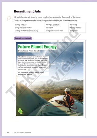 The VM Literacy Handbook
84
Recruitment Ads
Job and education ads aimed at young people often try to make them think of the future.
Circle the things from the list below that you think of when you think of the future:
owning a house
being in a relationship
staring at the horizon soulfully
having a great job
ice cream
living somewhere else
travelling
making money
flying cars
Example text to read
Future Planet Energy
Dream. Create. Power. Repeat.
Future Planet Energy is taking Australia into the
future of renewable power. And we’re looking to
recruit the next generation to power that future.
We’re offering careers and on-the-job training
for under-25s in renewable energy design,
programming, engineering and administration.
The only qualification you’ll need is the ability
to dream big.
See our website for more details and to
register your interest.
T
i
c
k
i
n
g
M
i
n
d
P
r
e
v
i
e
w
 