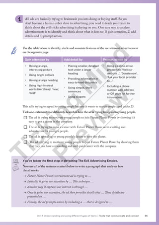 85
Unit 1 Understanding and using different types of texts | Texts that communicate and connect
You’ve taken the first step in defeating The Evil Advertising Empire.
Now use all of the sentence starters below to write a paragraph that analyses how
the ad works:
→ Future Planet Power’s recruitment ad is trying to …
→ Initially, it gains our attention by … This technique …
→ Another way it captures our interest is through …
→ Once it gains our attention, the ad then provides details that … These details are
presented in …
→ Finally, the ad prompts action by including a … that is designed to …
All ads are basically trying to brainwash you into doing or buying stuff. So you
don’t become a human-robot slave to advertising, you need to teach your brain to
think about the evil tricks advertising is playing on you. One easy way to analyse
advertisements is to identify and think about what it does to: 1) gain attention, 2) add
details and 3) prompt action.
Use the table below to identify, circle and annotate features of the recruitment advertisement
on the opposite page.
Gain attention by Add detail by Prompt action by
• Having a large,
interesting picture
• Using bright colours
• Having a large heading
• Using high-interest
words like ‘cheap’, ‘new’,
‘best’
• Placing smaller, detailed
text under a larger
heading
• Providing information in
easy-to-read dot points
• Using simple, short
sentences
• Using slogans
• Using a call to action
phrase like ‘Visit our
website …’, ‘Donate now’,
‘Ask your local provider
to …’
• Including a phone
number, web address
or QR code for further
information
This ad is trying to appeal to young people because it wants to recruit people aged under 25.
Tick one statement that definitely describes how the ad is trying to appeal to young people.
¨ The ad is trying to motivate young people to join Future Planet Power by showing it’s
easy to get a career in the company.
¨ The ad is trying to make a career with Future Planet Power seem exciting and
adventurous for younger people.
¨ The ad is appealing to young people’s desire to save the planet.
¨ The ad is trying to motivate young people to join Future Planet Power by showing them
that they can have a rewarding and well-paid career with the company.
T
i
c
k
i
n
g
M
i
n
d
P
r
e
v
i
e
w
 