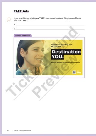 The VM Literacy Handbook
86
Example text to read
TAFE Ads
If you were thinking of going to a TAFE, what are two important things you would want
from that TAFE?
1.
2.
Adventures departing from
BE TAFE now.
Destination
YOU.
Visit our webpage to find your adventure now.
BE
TAFE
T
i
c
k
i
n
g
M
i
n
d
P
r
e
v
i
e
w
 