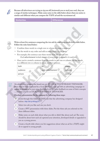 87
Unit 1 Understanding and using different types of texts | Texts that communicate and connect
An advertising company has heard you are AN EXACTLY AVERAGE TEENAGER.
Since they’ve been employed by a local TAFE to come up with an advertising campaign to
appeal to teenagers in your area, they asked you for some feedback on some of their concepts
… because you are an EXACTLY AVERAGE TEENAGER.
Develop a presentation for the company by following these steps:
1 Look through this folder of TAFE ads that the advertising company has designed
before: http://bit.ly/40npgTC
2 Select two ads you like and one you don’t.
3 Create a PPT presentation with three slides. Put the three ads you selected on the
three different slides.
4 Make notes on each slide about what you did or didn’t like about each ad.The notes
should be about how each ad captured your attention, developed details or appealed to
you as a young person.
5 Create a fourth slide where you list suggestions about what an ad for a TAFE might
do to appeal to young people.
Because all advertisers are trying to rip you off, brainwash you or steal your soul, they use
a range of similar techniques. Make some notes in the table below about what you notice is
similar and different when you compare the TAFE ad and the recruitment ad.
Similarities Differences
Write at least five sentences comparing the two ads by combining words in the table below.
Follow the rules listed below:
• Combine three words in a single row or column to create a sentence.
• Use the words in any order and add as many words as you want.
• For example, this sentence uses three words from the second row:
Each advertisement includes images of young people to appeal to its audience.
• Once you’ve created a sentence from the words in one row or column, use the words
in a different row or column to create another sentence.
both by slogan
audience each advertisement includes
picture and exciting
T
i
c
k
i
n
g
M
i
n
d
P
r
e
v
i
e
w
 