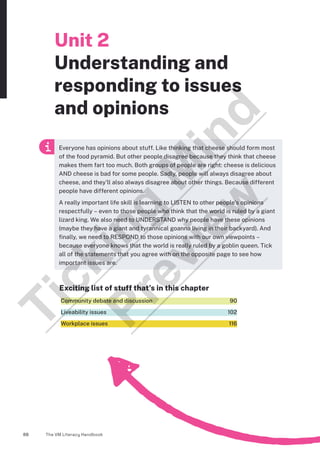 The VM Literacy Handbook
88
Unit 2
Understanding and
responding to issues
and opinions
Exciting list of stuff that’s in this chapter
Community debate and discussion  90
Liveability issues  102
Workplace issues  116
Everyone has opinions about stuff. Like thinking that cheese should form most
of the food pyramid. But other people disagree because they think that cheese
makes them fart too much. Both groups of people are right: cheese is delicious
AND cheese is bad for some people. Sadly, people will always disagree about
cheese, and they’ll also always disagree about other things. Because different
people have different opinions.
A really important life skill is learning to LISTEN to other people’s opinions
respectfully – even to those people who think that the world is ruled by a giant
lizard king. We also need to UNDERSTAND why people have these opinions
(maybe they have a giant and tyrannical goanna living in their backyard). And
finally, we need to RESPOND to those opinions with our own viewpoints –
because everyone knows that the world is really ruled by a goblin queen. Tick
all of the statements that you agree with on the opposite page to see how
important issues are.
T
i
c
k
i
n
g
M
i
n
d
P
r
e
v
i
e
w
 