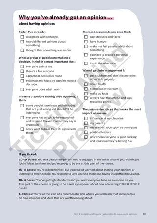 89
Unit 2 Understanding and responding to issues and opinions
Why you’ve already got an opinion …
about having opinions
Today, I’ve already:
¨ disagreed with someone
¨ heard different opinions about
something
¨ thought that something was unfair.
When a group of people are making a
decision, I think it’s most important that:
¨ everyone gets a say
¨ there’s a fair outcome
¨ a practical decision is made
¨ evidence and facts are used to make a
decision
¨ everyone does what I want.
In terms of people sharing their opinions, I
think:
¨ some people have ideas and attitudes
that are just wrong and shouldn’t be
listened to
¨ everyone has a right to be respected
and listened to even if what they say is
unpopular
¨ I only want to hear them if I agree with
them.
The best arguments are ones that:
¨ use statistics and facts
¨ have humour
¨ make me feel passionately about
something
¨ connect to people’s personal
experience
¨ insult the other side.
When I get into an argument I:
¨ get stubborn and don’t listen to the
other side properly
¨ shout loudly
¨ storm out of the room
¨ make up facts
¨ always have thoughtful and well-
reasoned points.
The persuasive voices that make the most
impact on me are:
¨ influencers I watch online
¨ my parents
¨ the friends I look upon as demi-gods
¨ political leaders
¨ ads where everyone is good-looking
and looks like they’re having fun.
If you ticked:
20–27 boxes: You’re a passionate person who is engaged in the world around you. You’ve got
lots of ideas to share and you’re going to be ace at this part of the course.
15–19 boxes: You’re a deep thinker, but you’re a bit worried about sharing your opinions or
listening to other people. You’re going to love learning more and having insightful discussions.
10–14 boxes: You’ve got high standards and you want everyone to be as awesome as you.
This part of the course is going to be a real eye-opener about how interesting OTHER PEOPLE
can be.
1–9 boxes: You’re at the start of a rollercoaster ride where you will learn that some people
do have opinions and ideas that are worth learning about.
T
i
c
k
i
n
g
M
i
n
d
P
r
e
v
i
e
w
 