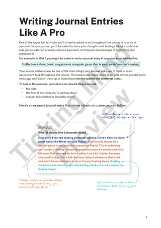 9
Writing Journal Entries
Like A Pro
One of the super fun activities you’ll often be asked to do throughout this course is to write in
a journal. In your journal, you’ll be asked to share your thoughts and feelings about a particular
text you’ve watched or read, compare two texts, or find your own example of something and
reflect on it.
For example, in Unit 1, you might be asked to write a journal entry in response to a task like this:
Reflect on a show, book, magazine or computer game that is your go-to ‘comfort viewing’.
Your journal entries could be one of the main things your teacher asks you to hand in as an
assessment task throughout the course. This means you might return to journal entries you did some
while ago and ‘polish’ them up to make them literally sparkle like diamonds better.
To help in this process, journal entries should always include:
• the date
• the title of the thing you’re writing about
• at least five sentences (could be more).
Here’s an example journal entry that shows a basic structure you can follow:
27/04/2023
Why I’ll always love Lemonade Stand
Ever since I started playing computer games, there’s been so many
great ones: like Minecraft and Roblox. But there’ll always be a
special place in my heart for Lemonade Stand. This is definitely
my ‘comfort viewing’ computer game because it’s simple and nice.
My mum first showed my how to play it as a bit of joke, because
she used to play it as a kid. But now I play it whenever I’m bored
and don’t know what else to do or I’m just feeling down. Getting
the lemonade formula right and selling stacks of drinks makes me
hugely happy!
First sentence is like a ‘mini
intro’ that introduces the topic.
Last sentence is like a ‘mini
conclusion’ that sums up your
feelings.
Middle sentences provide details
and examples about why you
think what you think.
T
i
c
k
i
n
g
M
i
n
d
P
r
e
v
i
e
w
 