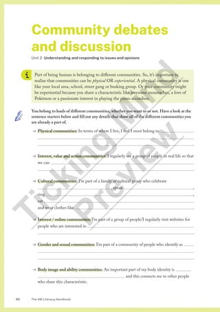 The VM Literacy Handbook
90
Community debates
and discussion
Unit 2 Understanding and responding to issues and opinions
Part of being human is belonging to different communities. So, it’s important to
realise that communities can be physical OR experiential. A physical community is one
like your local area, school, street gang or busking group. Or your community might
be experiential because you share a characteristic like awesome moustaches, a love of
Pokémon or a passionate interest in playing the piano accordion.
You belong to loads of different communities, whether you want to or not. Have a look at the
sentence starters below and fill out any details that show all of the different communities you
are already a part of.
→ Physical communities: In terms of where I live, I feel I most belong to 

 .
→ Interest, value and action communities: I regularly see a group of people in real life so that
we can 
 .
→ Cultural communities: I’m part of a family or cultural group who celebrate 
						, speak  ,
sing  ,
eat 
and wear clothes like  .
→ Interest / online communities: I’m part of a group of people/I regularly visit websites for
people who are interested in 
 .
→ Gender and sexual communities: I’m part of a community of people who identify as 

 .
→ Body image and ability communities: An important part of my body identity is 		
							 and this connects me to other people
who share this characteristic.
T
i
c
k
i
n
g
M
i
n
d
P
r
e
v
i
e
w
 
