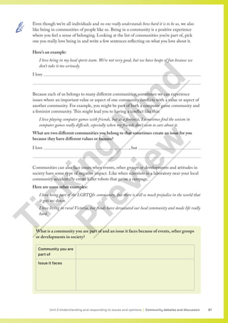 91
Unit 2 Understanding and responding to issues and opinions | Community debates and discussion
Even though we’re all individuals and no one really understands how hard it is to be us, we also
like being in communities of people like us. Being in a community is a positive experience
where you feel a sense of belonging. Looking at the list of communities you’re part of, pick
one you really love being in and write a few sentences reflecting on what you love about it.
Here’s an example:
I love being in my local sports team. We’re not very good, but we have heaps of fun because we
don’t take it too seriously.
I love 

Because each of us belongs to many different communities, sometimes we can experience
issues where an important value or aspect of one community conflicts with a value or aspect of
another community. For example, you might be part of both a computer game community and
a feminist community. This might lead you to having a conflict like this:
I love playing computer games with friends, but as a feminist, I sometimes find the sexism in
computer games really difficult, especially when my friends don’t seem to care about it.
What are two different communities you belong to that sometimes create an issue for you
because they have different values or focuses?
I love 							, but 

Communities can also face issues when events, other groups or developments and attitudes in
society have some type of negative impact. Like when scientists in a laboratory near your local
community accidentally create killer robots that go on a rampage.
Here are some other examples:
I love being part of the LGBTQI+ community, but there is still so much prejudice in the world that
it gets me down.
I love living in rural Victoria, but floods have devastated our local community and made life really
hard.
What is a community you are part of and an issue it faces because of events, other groups
or developments in society?
Community you are
part of
Issue it faces
T
i
c
k
i
n
g
M
i
n
d
P
r
e
v
i
e
w
 