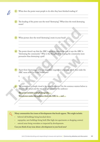 93
Unit 2 Understanding and responding to issues and opinions | Community debates and discussion
Many communities face issues of developments that locals oppose. This might include:
• beloved old buildings being knocked down
• unpopular, new buildings being built (like high-rise apartments or shopping centres)
• natural areas being overtaken or impacted by developments.
Can you think of any issue about a development in your local area?
1 What does the poster want people to do after they have finished reading it?


2 The heading of the poster uses the word “destroying”. What does the word destroying
mean?



3 What picture does the word ‘destroying’ create in your head?



4 The poster doesn’t say that the ARC is going to destroy the pub, it says the ARC is
“destroying the community”. Why is the thought of destroying the community more
persuasive than destroying a pub?



5 Apart from ‘destroying’, what are two other negative or attacking words that make the
ARC seem as evil as Lord Voldemort?
1. 
2. 
6 The poster uses a simple visual to be more persuasive. Use the sentence starters below to
describe the visual and the way it might persuade the audience:
The poster includes a simple image of a …
This picture makes the audience think the ARC is … and …



T
i
c
k
i
n
g
M
i
n
d
P
r
e
v
i
e
w
 