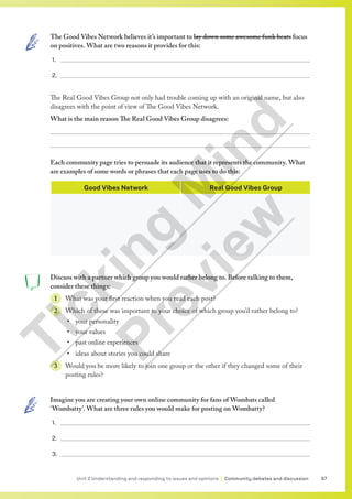 97
Unit 2 Understanding and responding to issues and opinions | Community debates and discussion
The Good Vibes Network believes it’s important to lay down some awesome funk beats focus
on positives. What are two reasons it provides for this:
1.
2.
The Real Good Vibes Group not only had trouble coming up with an original name, but also
disagrees with the point of view of The Good Vibes Network.
What is the main reason The Real Good Vibes Group disagrees:


Each community page tries to persuade its audience that it represents the community. What
are examples of some words or phrases that each page uses to do this:
Good Vibes Network Real Good Vibes Group
Discuss with a partner which group you would rather belong to. Before talking to them,
consider these things:
1 What was your first reaction when you read each post?
2 Which of these was important to your choice of which group you’d rather belong to?
• your personality
• your values
• past online experiences
• ideas about stories you could share
3 Would you be more likely to join one group or the other if they changed some of their
posting rules?
Imagine you are creating your own online community for fans of Wombats called
‘Wombatty’. What are three rules you would make for posting on Wombatty?
1.
2.
3.
T
i
c
k
i
n
g
M
i
n
d
P
r
e
v
i
e
w
 