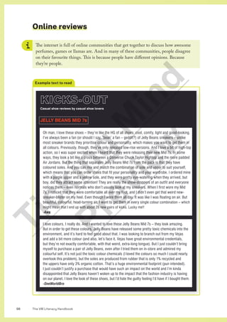 The VM Literacy Handbook
98
Online reviews
The internet is full of online communities that get together to discuss how awesome
perfumes, games or llamas are. And in many of these communities, people disagree
on their favourite things. This is because people have different opinions. Because
they’re people.
Example text to read
KICKS-OUT
Casual shoe reviews by casual shoe lovers
JELLY BEANS MID 7s
I love colours, I really do. And I wanted to love these Jelly Beans Mid 7s – they look amazing.
But in order to get these colours, Jelly Beans have released some pretty toxic chemicals into the
environment, and it’s hard to feel good about that. I was looking to branch out from my Vejas
and add a bit more colour (and also, let’s face it, Vejas have great environmental credentials,
but they’re not exactly comfortable, with that weird, extra-long tongue). But I just couldn’t bring
myself to purchase a pair of Jelly Beans, even after I tried them on in-store and admired my
colourful self. It’s not just the toxic colour chemicals (I loved the colours so much I could nearly
overlook this problem), but the soles are produced from rubber that is only 1% recycled and
the uppers have only 3% organic cotton. That’s a huge environmental footprint (pun intended).
I just couldn’t justify a purchase that would have such an impact on the world and I’m kinda
disappointed that Jelly Beans haven’t woken up to the impact that the fashion industry is having
on our planet. I love the look of these shoes, but I’d hate the guilty feeling I’d have if I bought them.
-OneWorldBro
Oh man, I love these shoes – they’re like the HG of all shoes: cool, comfy, light and good-looking.
I’ve always been a fan (or should I say, ‘bean’ a fan – geddit?) of Jelly Beans sneakers – unlike
most sneaker brands they prioritise colour and personality, which makes you want to get them in
all colours. Previously, though, they’ve only released low-rise versions. And I love a bit of high-top
action, so I was super excited when I heard that they were releasing their new Mid 7s. In some
ways, they look a bit like a cross between a Converse Chuck Taylor Hightop and the more padded
Air Jordans. But the thing that separates Jelly Beans Mid 7s from the pack is that they have
coloured soles. And you can mix and match the combination of sole and upper to suit yourself,
which means that you can order shoes that fit your personality and your wardrobe. I ordered mine
with a purple upper and a yellow sole, and they were pretty eye-watering when they arrived, but
boy, did they attract some attention! They are really the show-stoppers of an outfit and everyone
notices them – even normals who don’t usually look at my sneakers. When I first wore my Mid
7s, I noticed that they were comfortable all over my foot, and I didn’t even get that weird new-
sneaker-blister on my heel. Even though I wore them all day. It was like I was floating on air. But
beautiful, colourful, head-turning air. I want to get them in every single colour combination – which
might mean that I end up with about 26 new pairs of kicks. Lucky me!!
-Awa
T
i
c
k
i
n
g
M
i
n
d
P
r
e
v
i
e
w
 